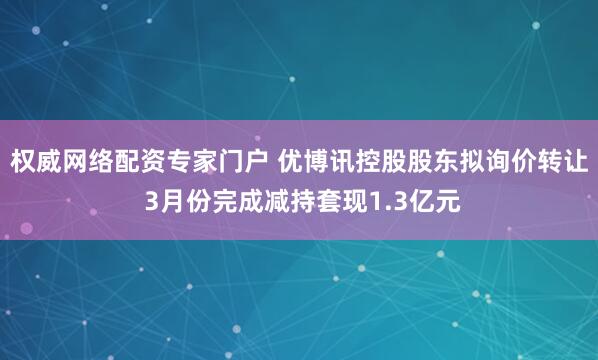 权威网络配资专家门户 优博讯控股股东拟询价转让 3月份完成减持套现1.3亿元