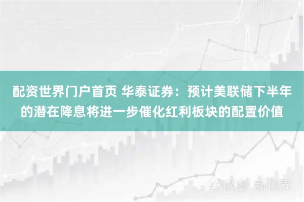 配资世界门户首页 华泰证券：预计美联储下半年的潜在降息将进一步催化红利板块的配置价值