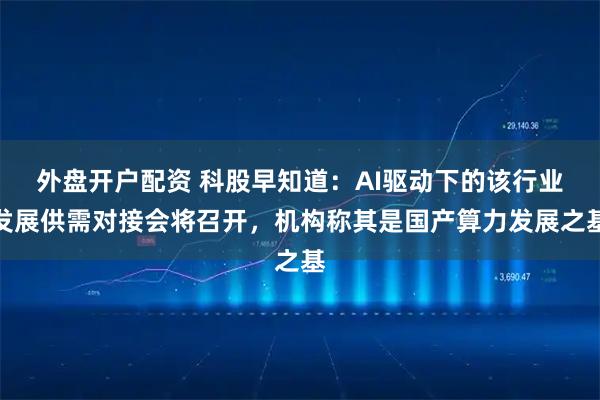 外盘开户配资 科股早知道：AI驱动下的该行业发展供需对接会将召开，机构称其是国产算力发展之基