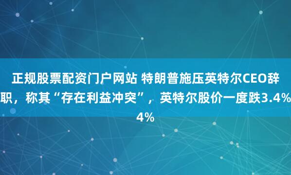 正规股票配资门户网站 特朗普施压英特尔CEO辞职，称其“存在利益冲突”，英特尔股价一度跌3.4%