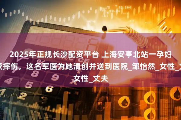 2025年正规长沙配资平台 上海安亭北站一孕妇晕厥摔伤，这名军医为她清创并送到医院_邹怡然_女性_丈夫