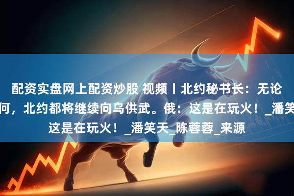 配资实盘网上配资炒股 视频丨北约秘书长：无论俄美会谈结果如何，北约都将继续向乌供武。俄：这是在玩火！_潘笑天_陈蓉蓉_来源