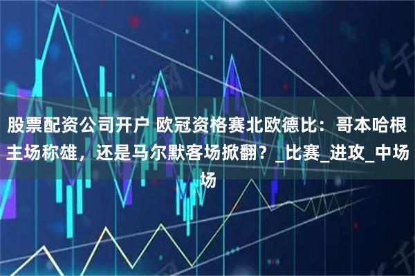 股票配资公司开户 欧冠资格赛北欧德比：哥本哈根主场称雄，还是马尔默客场掀翻？_比赛_进攻_中场