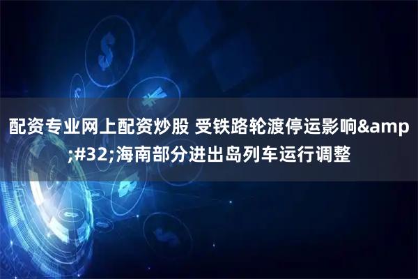 配资专业网上配资炒股 受铁路轮渡停运影响&#32;海南部分进出岛列车运行调整