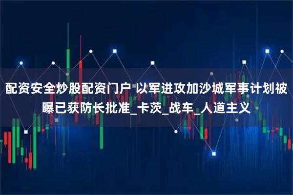 配资安全炒股配资门户 以军进攻加沙城军事计划被曝已获防长批准_卡茨_战车_人道主义