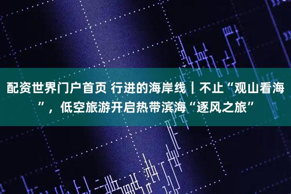 配资世界门户首页 行进的海岸线｜不止“观山看海”，低空旅游开启热带滨海“逐风之旅”