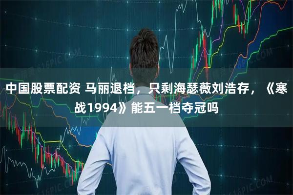 中国股票配资 马丽退档，只剩海瑟薇刘浩存，《寒战1994》能五一档夺冠吗