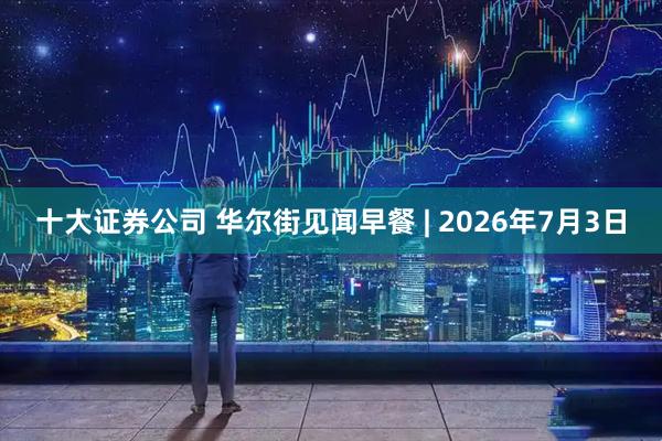 十大证券公司 华尔街见闻早餐 | 2026年7月3日