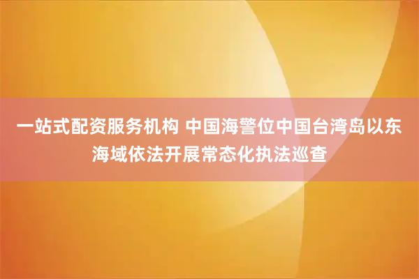一站式配资服务机构 中国海警位中国台湾岛以东海域依法开展常态化执法巡查