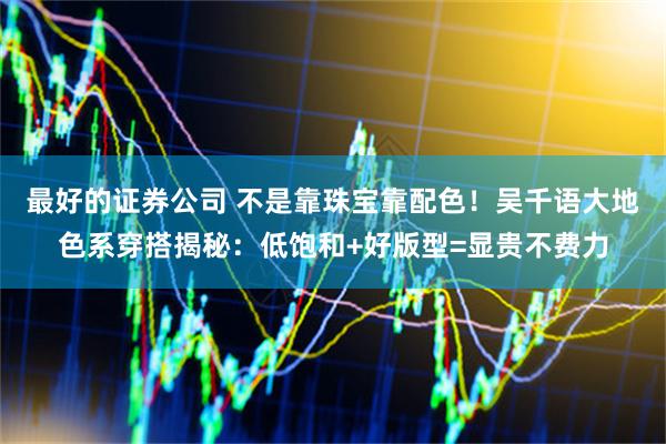 最好的证券公司 不是靠珠宝靠配色！吴千语大地色系穿搭揭秘：低饱和+好版型=显贵不费力
