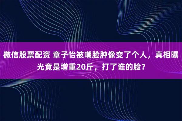 微信股票配资 章子怡被嘲脸肿像变了个人，真相曝光竟是增重20斤，打了谁的脸？
